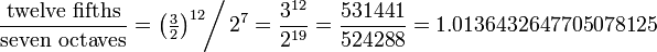 \frac{\hbox{twelve fifths}}{\hbox{seven octaves}} =\left(\tfrac32\right)^{12} \!\!\bigg/\, 2^{7} = \frac{3^{12}}{2^{19}} = \frac{531441}{524288} = 1.0136432647705078125 \!