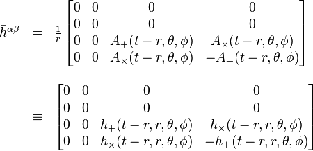 
\begin{array}{lcl}
\bar{h}^{\alpha \beta} & = &
\frac{1}{r}\, \begin{bmatrix}
0 & 0 & 0 & 0 \\
0 & 0 & 0 & 0 \\
0 & 0 & A_{+}(t-r,\theta,\phi) & A_{\times}(t-r,\theta,\phi) \\
0 & 0 & A_{\times}(t-r,\theta,\phi) & -A_{+}(t-r,\theta,\phi)
\end{bmatrix} \\
\\
& \equiv &
\begin{bmatrix}
0 & 0 & 0 & 0 \\
0 & 0 & 0 & 0 \\
0 & 0 & h_{+}(t-r,r,\theta,\phi) & h_{\times}(t-r,r,\theta,\phi) \\
0 & 0 & h_{\times}(t-r,r,\theta,\phi) & -h_{+}(t-r,r,\theta,\phi)
\end{bmatrix}
\end{array}
 \,