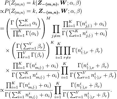 
\begin{align}
& P(Z_{(m,n)}=k|\boldsymbol{Z_{-(m,n)}}, \boldsymbol{W};\alpha,\beta) \\
\propto &
P(Z_{(m,n)}=k,\boldsymbol{Z_{-(m,n)}},\boldsymbol{W};\alpha,\beta) \\
= & \left(\frac{\Gamma\left(\sum_{i=1}^K \alpha_i
\right)}{\prod_{i=1}^K \Gamma(\alpha_i)}\right)^M \prod_{j\neq m}
\frac{\prod_{i=1}^K
\Gamma(n_{j,(\cdot)}^i+\alpha_i)}{\Gamma\bigl(\sum_{i=1}^K
n_{j,(\cdot)}^i+\alpha_i \bigr)} \\
& \times \left( \frac{\Gamma\bigl(\sum_{r=1}^V \beta_r
\bigr)}{\prod_{r=1}^V \Gamma(\beta_r)}\right)^K \prod_{i=1}^K
\prod_{r\neq v}
\Gamma(n_{(\cdot),r}^i+\beta_r) \\
& \times \frac{\prod_{i=1}^K
\Gamma(n_{m,(\cdot)}^i+\alpha_i)}{\Gamma\bigl(\sum_{i=1}^K
n_{m,(\cdot)}^i+\alpha_i \bigr)} \prod_{i=1}^K \frac{
\Gamma(n_{(\cdot),v}^i+\beta_v)}{\Gamma\bigl(\sum_{r=1}^V
n_{(\cdot),r}^i+\beta_r \bigr)} \\
\propto & \frac{\prod_{i=1}^K
\Gamma(n_{m,(\cdot)}^i+\alpha_i)}{\Gamma\bigl(\sum_{i=1}^K
n_{m,(\cdot)}^i+\alpha_i \bigr)} \prod_{i=1}^K \frac{
\Gamma(n_{(\cdot),v}^i+\beta_v)}{\Gamma\bigl(\sum_{r=1}^V
n_{(\cdot),r}^i+\beta_r \bigr)}.
\end{align}

