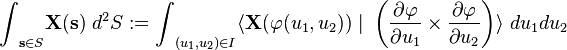 
{\int}_{\mathbf{s}\in S} \mathbf{X}(\mathbf{s}) \ {d}^{2}S
<dl><dd>={\int}_{({u}_{1},{u}_{2})\in I}</dd></dl>
\langle \mathbf{X}(\varphi({u}_{1},{u}_{2}))\ |
\ \left(
\frac{\partial \varphi }{\partial{u}_{1}}
\times
\frac{\partial \varphi }{\partial{u}_{2}}
\right)
\rangle 
\ d{u}_{1}d{u}_{2}