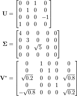 \begin{align}\mathbf{U} &= \begin{bmatrix}               0 & 0 & 1 &  0 \\               0 & 1 & 0 &  0 \\               0 & 0 & 0 & -1 \\               1 & 0 & 0 & 0             \end{bmatrix} \\\boldsymbol{\Sigma} &= \begin{bmatrix}                        4 & 0 &        0 & 0 & 0 \\                        0 & 3 &        0 & 0 & 0 \\                        0 & 0 & \sqrt{5} & 0 & 0 \\                        0 & 0 &        0 & 0 & 0                      \end{bmatrix} \\\mathbf{V}^* &= \begin{bmatrix}                           0 & 1 & 0 & 0 &          0 \\                           0 & 0 & 1 & 0 &          0 \\                  \sqrt{0.2} & 0 & 0 & 0 & \sqrt{0.8} \\                           0 & 0 & 0 & 1 &          0 \\                 -\sqrt{0.8} & 0 & 0 & 0 & \sqrt{0.2}               \end{bmatrix}\end{align}