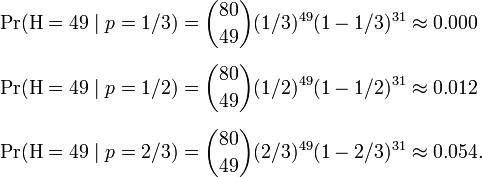 /begin{align}/Pr(/mathrm{H} = 49 /mid p=1/3) & = /binom{80}{49}(1/3)^{49}(1-1/3)^{31} /approx 0.000 //[6pt]/Pr(/mathrm{H} = 49 /mid p=1/2) & = /binom{80}{49}(1/2)^{49}(1-1/2)^{31} /approx 0.012 //[6pt]/Pr(/mathrm{H} = 49 /mid p=2/3) & = /binom{80}{49}(2/3)^{49}(1-2/3)^{31} /approx 0.054./end{align}