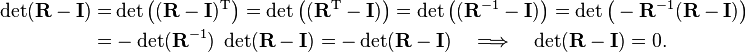 
\begin{align}
\det(\mathbf{R} - \mathbf{I}) =& \det\big((\mathbf{R} - \mathbf{I})^{\mathrm{T}}\big)
=\det\big((\mathbf{R}^{\mathrm{T}} - \mathbf{I})\big)
= \det\big((\mathbf{R}^{-1} - \mathbf{I})\big) = \det\big(-\mathbf{R}^{-1} (\mathbf{R} - \mathbf{I}) \big) \\
=& - \det(\mathbf{R}^{-1} ) \; \det(\mathbf{R} - \mathbf{I})
= - \det(\mathbf{R} - \mathbf{I})\quad \Longrightarrow\quad \det(\mathbf{R} - \mathbf{I}) = 0.
\end{align}
