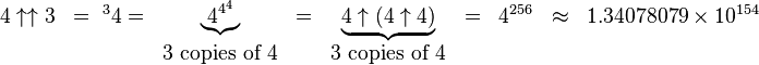    \begin{matrix}    4\uparrow\uparrow 3 & = {\ ^{3}4}  = & \underbrace{4^{4^4}} &     = & \underbrace{4\uparrow (4\uparrow 4)} & = & 4^{256} & \approx & 1.34078079\times 10^{154}& \\       & & 3\mbox{ copies of }4     & & 3\mbox{ copies of }4   \end{matrix}   
