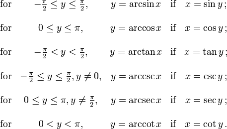  \begin{matrix}

 \mbox{for} & -\frac{\pi}{2} \le y \le \frac{\pi}{2},
 & y = \arcsin x & \mbox{if} & x = \sin y \,;\\ \\
 \mbox{for} & 0 \le y \le \pi,
 & y = \arccos x & \mbox{if} & x = \cos y \,;\\ \\
 \mbox{for} & -\frac{\pi}{2} < y < \frac{\pi}{2},
 & y = \arctan x & \mbox{if} & x = \tan y \,;\\ \\
 \mbox{for} & -\frac{\pi}{2} \le y \le \frac{\pi}{2}, y \ne 0,
 & y = \arccsc x & \mbox{if} & x = \csc y \,;\\ \\
 \mbox{for} & 0 \le y \le \pi, y \ne \frac{\pi}{2},
 & y = \arcsec x & \mbox{if} & x = \sec y \,;\\ \\
 \mbox{for} & 0 < y < \pi,
 & y = \arccot x & \mbox{if} & x = \cot y \,.

\end{matrix} 
