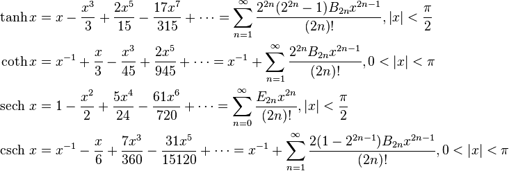 \begin{align} \tanh x &= x - \frac {x^3} {3} + \frac {2x^5} {15} - \frac {17x^7} {315} + \cdots = \sum_{n=1}^\infty \frac{2^{2n}(2^{2n}-1)B_{2n} x^{2n-1}}{(2n)!}, \left |x \right | < \frac {\pi} {2} \\ \coth x &= x^{-1} + \frac {x} {3} - \frac {x^3} {45} + \frac {2x^5} {945} + \cdots = x^{-1} + \sum_{n=1}^\infty \frac{2^{2n} B_{2n} x^{2n-1}} {(2n)!}, 0 < \left |x \right | < \pi \\ \operatorname {sech}\, x &= 1 - \frac {x^2} {2} + \frac {5x^4} {24} - \frac {61x^6} {720} + \cdots = \sum_{n=0}^\infty \frac{E_{2 n} x^{2n}}{(2n)!}, \left |x \right | < \frac {\pi} {2} \\ \operatorname {csch}\, x &= x^{-1} - \frac {x} {6} +\frac {7x^3} {360} -\frac {31x^5} {15120} + \cdots = x^{-1} + \sum_{n=1}^\infty \frac{ 2 (1-2^{2n-1}) B_{2n} x^{2n-1}}{(2n)!}, 0 < \left |x \right | < \pi
\end{align}