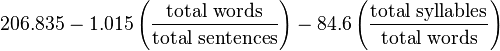 
206.835 - 1.015 \left ( \frac{\mbox{total words}}{\mbox{total sentences}} \right ) - 84.6 \left ( \frac{\mbox{total syllables}}{\mbox{total words}} \right )
