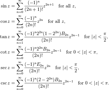 \begin{align}
 \sin z &= \sum^{\infin}_{n=0} \frac{(-1)^n}{(2n+1)!} z^{2n+1}\quad \text{for all} \ z, \\
 \cos z &= \sum^{\infin}_{n=0} \frac{(-1)^n}{(2n)!} z^{2n}\quad \text{for all} \ z, \\
 \tan z &= \sum^{\infin}_{n=1} \frac{ (-1)^n 2^{2n} (1-2^{2n}) B_{2n}}{(2n)!} z^{2n-1}\quad \text{for} \ |z| < \frac{\pi}{2}, \\
 \cot z &= \sum^{\infin}_{n=0} \frac{(-1)^n 2^{2n} B_{2n}}{(2n)!} z^{2n-1}\quad \text{for} \ 0 < |z| < \pi, \\
 \sec z &= \sum^{\infin}_{n=0} \frac{(-1)^n E_{2n}}{(2n)!} z^{2n} \quad \text{for} \ |z|<\frac{\pi}{2}, \\
 \csc z &= \sum^{\infin}_{n=0} \frac{(-1)^n (2-2^{2n}) B_{2n}}{(2n)!} z^{2n-1}\quad \text{for} \  0 < |z|< \pi.
\end{align}