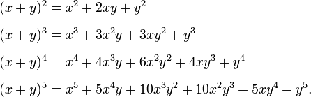  begin{align} (x + y)^2 & = x^2 + 2xy + y^2 [6pt] (x + y)^3 & = x^3 + 3x^2y + 3xy^2 + y^3 [6pt] (x + y)^4 & = x^4 + 4x^3y + 6x^2y^2 + 4xy^3 + y^4 [6pt] (x + y)^5 & = x^5 + 5x^4y + 10x^3y^2 + 10x^2y^3 +5xy^4 + y^5. end{align} 