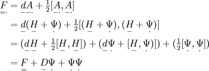 \begin{align}
\underset{=\cdot}{F} & = \underset{-}{d} \underset{-\cdot}{A} + \tfrac{1}{2} [ \underset{-\cdot}{A}, \underset{-\cdot}{A} ] \\
	& = \underset{-}{d} (\underset{-}{H}+\underset{\cdot}{\Psi})  + \tfrac{1}{2} [ (\underset{-}{H}+\underset{\cdot}{\Psi}), (\underset{-}{H}+\underset{\cdot}{\Psi}) ] \\
	& = (\underset{-}{d} \underset{-}{H} + \tfrac{1}{2} [ \underset{-}{H}, \underset{-}{H} ] )
+ (\underset{-}{d} \underset{\cdot}{\Psi} + [ \underset{-}{H},\underset{\cdot}{\Psi}) ] )
+ ( \tfrac{1}{2} [ \underset{\cdot}{\Psi}, \underset{\cdot}{\Psi} ] ) \\
	& = \underset{=}{F} + \underset{-}{D} \underset{\cdot}{\Psi} + \underset{\cdot}{\Psi} \underset{\cdot}{\Psi}
\end{align}