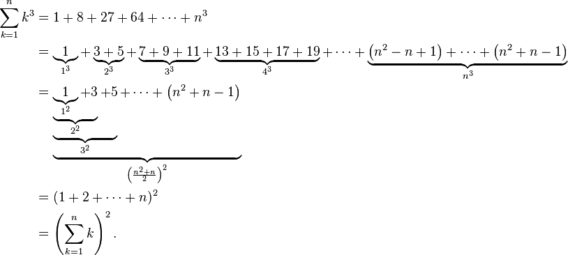 
\begin{align}
\sum_{k=1}^n k^3 &= 1 + 8 + 27 + 64 + \cdots + n^3 \\
&= \underbrace{1}_{1^3} + \underbrace{3+5}_{2^3} + \underbrace{7 + 9 + 11}_{3^3} + \underbrace{13 + 15 + 17 + 19}_{4^3} + \cdots + \underbrace{\left(n^2-n+1\right) + \cdots + \left(n^2+n-1\right)}_{n^3} \\
&= \underbrace{\underbrace{\underbrace{\underbrace{1}_{1^2} + 3}_{2^2} + 5}_{3^2} + \cdots + \left(n^2 + n - 1\right)}_{\left( \frac{n^{2}+n}{2} \right)^{2}} \\
&= (1 + 2 + \cdots + n)^2 \\
&= \left(\sum_{k=1}^n k\right)^2.
\end{align}