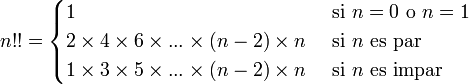 n!! = \begin{cases} 

 1 & \mbox{si } n=0\mbox{ o }n=1
   \\
   2 \times 4 \times 6 \times ... \times (n-2) \times n \ & \mathrm{si}\  n\ \mathrm{es}\ \mathrm{par} 
\\
1 \times 3 \times 5 \times ... \times (n-2) \times n \  &  \mathrm{si}\  n\ \mathrm{es}\ \mathrm{impar} \\\end{cases}