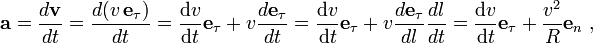  \mathbf a = \frac{d \mathbf{v}}{dt} 
           = \frac{d (v \, \mathbf e_\tau)}{dt}
           =  \frac{\mathrm{d}v }{\mathrm{d}t} \mathbf e_\tau + v \frac{d \mathbf e_\tau}{dt}
           =  \frac{\mathrm{d}v }{\mathrm{d}t} \mathbf e_\tau + v \frac{d \mathbf e_\tau}{dl} \frac{dl}{dt}
           = \frac{\mathrm{d}v }{\mathrm{d}t} \mathbf e_\tau+ \frac{v^2}{R}\mathbf e_n\ ,
