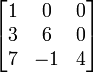 


  
\begin{bmatrix} 1&0&0\\ 3&6&0  \\ 7&-1&4 \end{bmatrix}  

