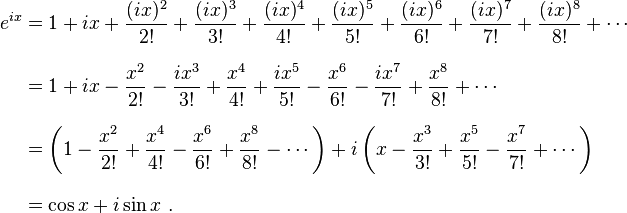 \begin{align}
 e^{ix} &{}= 1 + ix + \frac{(ix)^2}{2!} + \frac{(ix)^3}{3!} + \frac{(ix)^4}{4!} + \frac{(ix)^5}{5!} + \frac{(ix)^6}{6!} + \frac{(ix)^7}{7!} + \frac{(ix)^8}{8!} + \cdots \\[8pt]
        &{}= 1 + ix - \frac{x^2}{2!} - \frac{ix^3}{3!} + \frac{x^4}{4!} + \frac{ix^5}{5!} - \frac{x^6}{6!} - \frac{ix^7}{7!} + \frac{x^8}{8!} + \cdots \\[8pt]
        &{}= \left( 1 - \frac{x^2}{2!} + \frac{x^4}{4!} - \frac{x^6}{6!} + \frac{x^8}{8!} - \cdots \right) + i\left( x - \frac{x^3}{3!} + \frac{x^5}{5!} - \frac{x^7}{7!} + \cdots \right) \\[8pt]
        &{}= \cos x + i\sin x \ .
\end{align}