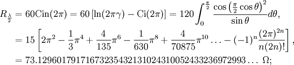 \begin{align}R_{\frac{\lambda}{2}}
&=60\operatorname{Cin}(2\pi)=60\left[\ln(2\pi\gamma)-\operatorname{Ci}(2\pi)\right]=120\int_{0}^{\frac{\pi}{2}}\frac{\cos\left(\frac{\pi}{2}\cos\theta\right)^2}{\sin\theta}d\theta,\\
&=15\left[2\pi^2-\frac{1}{3}\pi^4+\frac{4}{135}\pi^6-\frac{1}{630}\pi^8+\frac{4}{70875}\pi^{10}\ldots-(-1)^n\frac{(2\pi)^{2n}}{n(2n)!}\right],\\
&=73.12960179171673235432131024310052433236972993\ldots\;\Omega;
\end{align}\,\!