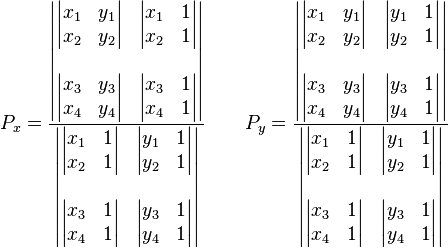 
P_x = \frac{\begin{vmatrix} \begin{vmatrix} x_1 & y_1\\x_2 & y_2\end{vmatrix} & \begin{vmatrix} x_1 & 1\\x_2 & 1\end{vmatrix} \\\\ \begin{vmatrix} x_3 & y_3\\x_4 & y_4\end{vmatrix} & \begin{vmatrix} x_3 & 1\\x_4 & 1\end{vmatrix} \end{vmatrix} }
{\begin{vmatrix} \begin{vmatrix} x_1 & 1\\x_2 & 1\end{vmatrix} & \begin{vmatrix} y_1 & 1\\y_2 & 1\end{vmatrix} \\\\ \begin{vmatrix} x_3 & 1\\x_4 & 1\end{vmatrix} & \begin{vmatrix} y_3 & 1\\y_4 & 1\end{vmatrix} \end{vmatrix}}\,\!
\qquad
P_y = \frac{\begin{vmatrix} \begin{vmatrix} x_1 & y_1\\x_2 & y_2\end{vmatrix} & \begin{vmatrix} y_1 & 1\\y_2 & 1\end{vmatrix} \\\\ \begin{vmatrix} x_3 & y_3\\x_4 & y_4\end{vmatrix} & \begin{vmatrix} y_3 & 1\\y_4 & 1\end{vmatrix} \end{vmatrix} }
{\begin{vmatrix} \begin{vmatrix} x_1 & 1\\x_2 & 1\end{vmatrix} & \begin{vmatrix} y_1 & 1\\y_2 & 1\end{vmatrix} \\\\ \begin{vmatrix} x_3 & 1\\x_4 & 1\end{vmatrix} & \begin{vmatrix} y_3 & 1\\y_4 & 1\end{vmatrix} \end{vmatrix}}\,\!
