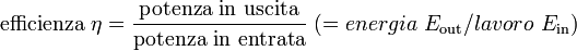 <br /><br />
\mathrm{efficienza} \ \eta = \mathrm{{potenza \ in \ uscita} \over \mathrm{potenza \ in \ entrata}} \ (= energia \  E_\mathrm{out} / lavoro \  E_\mathrm{in})<br /><br />
