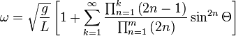 \omega = \sqrt{\frac{g}{L}} \left [ 1 + \sum_{k=1}^\infty \frac{\prod_{n=1}^k \left ( 2n-1 \right )}{\prod_{n=1}^m \left ( 2n \right )} \sin^{2n} \Theta \right ]\,\!