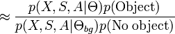 
approx frac{p(X,S,A|Theta)p(mbox{Object})}{p(X,S,A|Theta_{bg})p(mbox{No object})}
