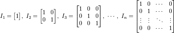 I_1 = /begin{bmatrix}
1 /end{bmatrix}
,/ 
I_2 = /begin{bmatrix}
1 & 0 //
0 & 1 /end{bmatrix}
,/ 
I_3 = /begin{bmatrix}
1 & 0 & 0 //
0 & 1 & 0 //
0 & 0 & 1 /end{bmatrix}
,/ /cdots ,/ 
I_n = /begin{bmatrix}
1 & 0 & /cdots & 0 //
0 & 1 & /cdots & 0 //
/vdots & /vdots & /ddots & /vdots //
0 & 0 & /cdots & 1 /end{bmatrix}