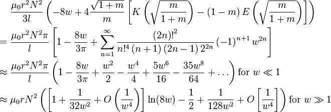 \begin{align}
<pre>            &\frac{\mu_0 r^2 N^2}{3l} \left(
               -8w + 4\frac{\sqrt{1 + m}}{m}\left[ K\left( \sqrt{\frac{m}{1 + m}} \right) - 
               \left( 1 - m\right) E\left( \sqrt{\frac{m}{1 + m}} \right) \right]
             \right) \\
       = {} &\frac{\mu_0 r^2 N^2 \pi}{l} \left[
               1 - \frac{8w}{3\pi} + \sum_{n=1}^{\infty}
                 \frac{{\left( 2n \right)!}^2}{n!^4 \left(n + 1\right)\left(2n - 1\right) 2^{2n}}
               \left( -1 \right)^{n + 1} w^{2n}
             \right] \\
 \approx {} &\frac{\mu_0 r^2 N^2 \pi}{l} \left(
               1 - \frac{8w}{3\pi} + \frac{w^2}{2} - \frac{w^4}{4} + \frac{5w^6}{16} - \frac{35w^8}{64} + \ldots
             \right) \text{for }w \ll 1 \\
 \approx {} &\mu_0 r N^2 \left(
               \left[ 1 + \frac{1}{32w^2} + O\left(\frac{1}{w^4}\right) \right] \ln(8w) -
               \frac{1}{2} + \frac{1}{128w^2} + O\left[\frac{1}{w^4}\right]
             \right) \text{for }w \gg 1
</pre>
\end{align}