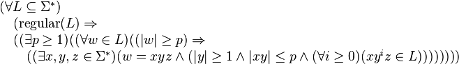 
egin{array}{l}                                                                                                                                       
(forall  Lsubseteq Sigma^*)  \                                                                                                                     
quad      (mbox{regular}(L) Rightarrow \                                                                                                           
quad      ((exists pgeq 1) ( (forall win L) ((|w|geq p) Rightarrow \                                                                           
quadquad ((exists x,y,z in Sigma^*) (w=xyz land (|y|geq 1 land |xy|leq p land                                                                
(forall igeq 0)(xy^izin L))))))))                                                                                                                   
end{array} 
