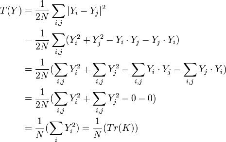 
\begin{align} T(Y) &{}= \dfrac{1}{2N}\sum_{i,j}|Y_{i}-Y_{j}|^{2} \\ &{}= \dfrac{1}{2N}\sum_{i,j}(Y_{i}^2+Y_{j}^2-Y_{i} \cdot Y_{j} - Y_{j} \cdot Y_{i})\\ &{}= \dfrac{1}{2N}(\sum_{i,j}Y_{i}^2+\sum_{i,j}Y_{j}^2-\sum_{i,j}Y_{i} \cdot Y_{j} -\sum_{i,j}Y_{j} \cdot Y_{i})\\ &{}= \dfrac{1}{2N}(\sum_{i,j}Y_{i}^2+\sum_{i,j}Y_{j}^2-0 -0)\\ &{}= \dfrac{1}{N}(\sum_{i}Y_{i}^2)=\dfrac{1}{N}(Tr(K))\\
\end{align}
\,\!