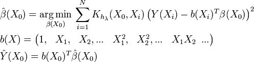 \begin{align} & \hat{\beta }(X_{0})=\underset{\beta (X_{0})}{\mathop{\arg \min }}\,\sum\limits_{i=1}^{N}{K_{h_{\lambda }}(X_{0},X_{i})\left( Y(X_{i})-b(X_{i})^{T}\beta (X_{0}) \right)}^{2} \\ & b(X)=\left( \begin{matrix} 1, & X_{1}, & X_{2},... & X_{1}^{2}, & X_{2}^{2},... & X_{1}X_{2}\,\,\,... \\
\end{matrix} \right) \\ & \hat{Y}(X_{0})=b(X_{0})^{T}\hat{\beta }(X_{0}) \\
\end{align}