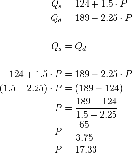 
\begin{alignat}{2} Q_s & = 124 + 1.5 \cdot P \\ Q_d & = 189 - 2.25 \cdot P \\
\\ Q_s & = Q_d \\
\\ 124 + 1.5 \cdot P & = 189 - 2.25 \cdot P \\ (1.5 + 2.25) \cdot P & = (189 - 124) \\ P & = \frac{189 - 124}{1.5 + 2.25} \\ P & = \frac{65}{3.75} \\ P & = 17.33 \\
\end{alignat}
