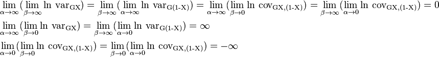  \begin{align}
&\lim_{\alpha\to \infty}( \lim_{\beta \to \infty} \ln \,\operatorname{var_{GX}}) = \lim_{\beta \to \infty}( \lim_{\alpha\to \infty} \ln \,\operatorname{var_{G(1-X)}}) =
\lim_{\alpha\to \infty} (\lim_{\beta \to 0} \ln \,\operatorname{cov_{G{X,(1-X)}}}) = \lim_{\beta\to \infty}( \lim_{\alpha\to 0} \ln \,\operatorname{cov_{G{X,(1-X)}}}) =0\\
&\lim_{\alpha\to \infty} (\lim_{\beta \to 0} \ln \,\operatorname{var_{GX}}) = \lim_{\beta\to \infty} (\lim_{\alpha\to 0} \ln \,\operatorname{var_{G(1-X)}}) = \infty\\
&\lim_{\alpha\to 0} (\lim_{\beta \to 0} \ln \,\operatorname{cov_{G{X,(1-X)}}}) = \lim_{\beta\to 0} (\lim_{\alpha\to 0} \ln \,\operatorname{cov_{G{X,(1-X)}}}) = - \infty
\end{align}