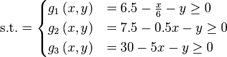 \text{s.t.} =\begin{cases}      g_{1}\left(x,y\right) & = 6.5 - \frac{x}{6} - y \geq 0 \\      g_{2}\left(x,y\right) & = 7.5  - 0.5x - y \geq 0 \\      g_{3}\left(x,y\right) & = 30  - 5x - y \geq 0 \\\end{cases}