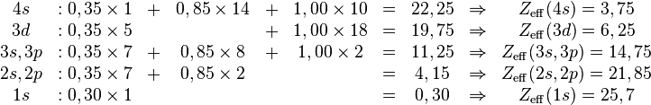 
\begin{matrix}
  4s     &: 0,35 \times 1& + &0,85 \times 14 &+& 1,00 \times 10 &=& 22,25 &\Rightarrow& Z_{\mathrm{eff}}(4s)=3,75\\
  3d     &: 0,35 \times 5&   &               &+& 1,00 \times 18 &=& 19,75 &\Rightarrow& Z_{\mathrm{eff}}(3d)=6,25\\
3s,3p    &: 0,35 \times 7& + &0,85 \times  8 &+& 1,00 \times  2 &=& 11,25 &\Rightarrow& Z_{\mathrm{eff}}(3s,3p)=14,75\\
2s,2p    &: 0,35 \times 7& + &0,85 \times  2 & &                &=& 4,15  &\Rightarrow& Z_{\mathrm{eff}}(2s,2p)=21,85\\
1s       &: 0,30 \times 1&   &               & &                &=& 0,30  &\Rightarrow& Z_{\mathrm{eff}}(1s)=25,7
\end{matrix}
