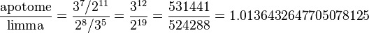 \frac{\hbox{apotome}}{\hbox{limma}}
=\frac{3^7/2^{11}}{2^8/3^5}
= \frac{3^{12}}{2^{19}}
= \frac{531441}{524288}
= 1.0136432647705078125
\!