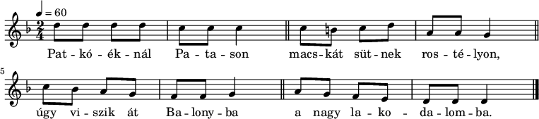 
{
   <<
   \relative c' {
      \key d \minor
      \time 2/4
      \tempo 4 = 60
      \set Staff.midiInstrument = "accordion"
      \transposition c'
%       Patkóéknál Patason macskát sütnek rostélyon,
        d'8 d d d c c c4 \bar "||" c8 b c d a a g4 \bar "||"
%       úgy viszik át Balonyba, a nagy lakodalomba.
        c8 bes a g f f g4 \bar "||" a8 g f e d d d4 \bar "|."
      }
   \addlyrics {
        Pat -- kó -- ék -- nál Pa -- ta -- son
        macs -- kát süt -- nek ros -- té -- lyon,
        úgy vi -- szik át Ba -- lony -- ba
        a nagy la -- ko -- da -- lom -- ba.
      }
   >>
}
