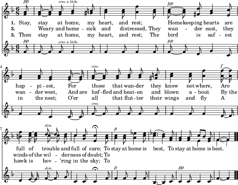 \relative c' { << \new Voice = "a" { \time 6/8 \key f \major \partial 8 \autoBeamOff <f a>8^\markup { \italic pp } <f a> ~ <f a> <f a>^\markup { \italic \abs-fontsize #8 "cres. a little." } <g bes>4 <gis b>8 <a c>4 <a c>8 <a f'>4 <a c>8 <a c>^\markup { \italic pp } ~ <a c> <fis d'> <g bes>4 <e c'>8 <f a>4 <f a>8 <e g>4 <e g>16 ~ <e g> <f a>8^\markup { \italic \abs-fontsize #8 cres. } ~ <f a> <f a> <g bes> <g bes> <fis b> <a c>4 <a c>8 <a f'>4 <a f'>16^\markup { \italic f } ~ <a f'> <b f'>4 <c e>16 ~ <c e> << { d8^\markup { \italic \abs-fontsize #8 dim. } ~ d } \\ { c ~ c } >> <b d> << { c4 } \\ { c } >> <g c>8 <e c'>4 \fermata <a c>8 <a c>4^\markup { \italic p } <a c>8 <a ees'>4 <c ees>8 <c ees>4.(<bes d>4) <f a>8 <f a>4 <f a>8 << { c'8[bes] } \\ { e,4 } >> <e g>8 << { f4. ~ f4 } \\ { f4. ~ f4 } >> \bar ".." } \new Lyrics \lyricmode { \set associatedVoice = #"a" \set stanza = #"1. " Stay,8 stay4 at8 home,4 my8 heart,4 and8 rest;4 \skip8 Home8 -- keep -- ing hearts4 are8 hap4 -- pi8 -- est,4 For8 those4 that8 wan -- der they know4 not8 where,4 Are8 full4 of8 trou -- ble and full4 of8 care;4 To8 stay4 at8 home4 is8 best,4. \skip4 To8 stay4 at8 home4 is8 best.4. } \new Lyrics \lyricmode { \set associatedVoice = #"a" \set stanza = #"3. " \skip8 Weary4 and8 home4 -- sick8 and4 dis8 -- tressed,4 They8 wan4 -- der8 east,4 they8 wan4 -- der8 west,4 And16 are baf8 -- fled and beat -- en and blown4 a8 -- bout4 By16 the winds4 of16 the wil4 -- der8 -- ness4 of8 doubt;4 To8 } \new Lyrics \lyricmode { \set associatedVoice = #"a" \set stanza = #"3. " Then8 stay4 at8 home,4 my8 heart,4 and8 rest;4 The8 bird4 is8 saf4 -- est8 in4 the8 nest;4 O’er8 all4 that8 flut -- ter their wings4 and8 fly4 A8 hawk4 is8 hov4 -- ’ring8 in4 the8 sky;4 To8 } \new Staff { \time 6/8 \key f \major \partial 8 \autoBeamOff f^\markup { \italic pp } f ~ f f^\markup { \italic \abs-fontsize #8 "cres. a little." } f4 f8 f4 f8 f4 f8 f^\markup { \italic pp } ~ f d g4 c,8 f4 f8 c4 c16 ~ c f8^\markup { \italic \abs-fontsize #8 cres. } ~ f f f f f f4 f8 f4 d16 ~ d d4 e16 ~ e f8^\markup { \italic \abs-fontsize #8 dim. } ~ f g c,4 c8 c4 \fermata f8 f4^\markup { \italic p } f8 f4 f8 bes,4. ~ bes4 c8 c4^\markup { \italic pp } c8 c4 c8 f4. ~ f4 } >> }