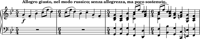 
    { \new PianoStaff <<
        \new Staff <<
            \new voice \relative c'' {
                \set Score.tempoHideNote = ##t \tempo 4 = 112
                \clef treble \key bes \major 
				\time 5/4 
                	g4--_\f^\markup { \bold {Allegro giusto, nel modo russico; senza allegrezza, ma poco sostenuto. } } f-- bes-- c8--( f d4--)
                \time 6/4
					c8--( f d4--) bes-- c-- g-- f--
				\time 5/4
					<bes, d g>4 <a c f> <bes d bes'> \stemDown <c a'> \stemNeutral <f a d>
				\time 6/4
					\stemDown <c a'> \stemNeutral <f bes d> <d g bes> <e g c> <g, c g'> <a c f>
				}
			\new Voice \relative c'' {
                \time 5/4
					s1 s4
				\time 6/4
					s1.
				\time 5/4
					s2. \stemUp c8^( f d4)
				\time 6/4
					\stemUp c8^( f d4) s1
                }
            >>
        \new Staff <<
			\clef bass \key bes \major 
            \relative c {
                \time 5/4
					R1*5/4
				\time 6/4
					R1*6/4
				\time 5/4
					<g g'>4 <a f'> <g g'> <f f'> <d d'>
                \time 6/4
					<f f'> <bes bes'> <g g'> <c, c'> <e e'> <f f'>
				}
            >>
    >> }
