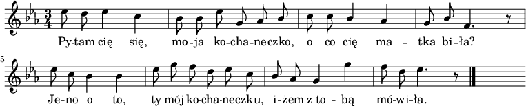  
\relative d'' {
\time 3/4
\set Staff.midiInstrument = #"flute"
\key es \major
\autoBeamOff
es8 d es4 c | bes8 bes es g, as \stemUp bes \stemNeutral | c8 c \stemUp bes4 \stemNeutral as | g8 \stemUp bes \stemNeutral f4. r8
\break
es'8 c bes4 bes | es8 g f d es c | \stemUp bes \stemNeutral as g4 g' | f8 d es4. r8
\bar "|."
s
}
\addlyrics {
Py -- tam cię się, mo -- ja ko -- cha -- ne -- czko,
o co cię ma -- tka bi -- ła?
Je -- no o to, ty mój ko -- cha -- ne -- czku,
i -- żem z_to -- bą mó -- wi -- ła.
}
