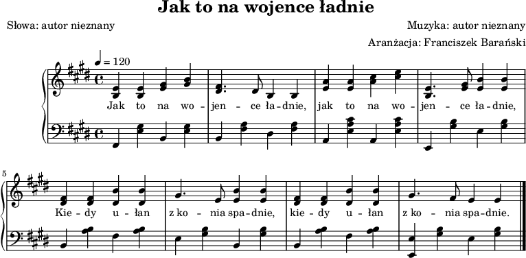 
\version "2.20.0"

\header{
title = "Jak to na wojence ładnie"
poet = "Słowa: autor nieznany"
%meter = "Opracowanie:"
composer = "Muzyka: autor nieznany"
arranger = "Aranżacja: Franciszek Barański"
tagline = ""
}

global = {
\key e \major
\time 4/4
\tempo 4=120
}

\score{

\new PianoStaff <<
\new Staff = "RH"
\relative c' {
\clef treble
\global
\autoBeamOff

% tu prawa ręka

    <b e>4 <b e> <e gis> <gis b> |
    <dis fis>4. dis8 b4 b |
    <e a> <e a> <a cis> <cis e> |
    <e, b>4. <e gis>8 <e b'>4 <e b'> |

    <dis fis> <dis fis> <dis b'> <dis b'> |
    gis4. e8 <e b'>4 <e b'>4 |
    <dis fis> <dis fis> <dis b'> <dis b'> |
    gis4. fis8 e4 e \bar "|."  
}
\addlyrics { \small {
% tu liryka
   Jak to na wo -- jen -- ce ła -- dnie,
   jak to na wo -- jen -- ce ła -- dnie,
   Kie -- dy u -- łan z_ko -- nia spa -- dnie,
   kie -- dy u -- łan z_ko -- nia spa -- dnie.
} }

\new Staff = "LH" {
\clef bass
\global

% tu lewa ręka
   fis,4 <e gis> b, <e gis> |
   b, <fis a> dis <fis a> |
   a, <e a cis'> a, <e a cis'> |
   e, <gis b> e <gis b> |

   b, <a b> fis <a b> |
   e <gis b> b, <gis b> |
   b, <a b> fis <a b> |
   <e, e> <gis b> e <gis b> \bar "|."
}
>>

\midi{}
\layout{}
}
