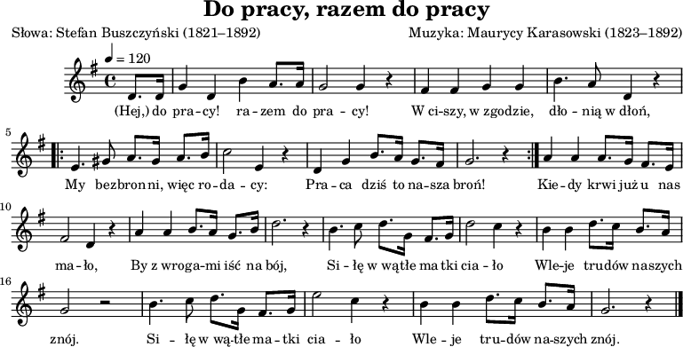 
\version "2.20.0"

\header{
title = "Do pracy, razem do pracy"
poet = "Słowa: Stefan Buszczyński (1821–1892)"
composer = "Muzyka: Maurycy Karasowski (1823–1892)"
arranger = ""
tagline = ""
}

\score {
\new Staff {
\autoBeamOff
\relative c' {
\clef treble
\key g \major
\time 4/4
\tempo 4=120

   \partial 4 d8. d16 |
   g4 d b' a8. a16 |
   g2 g4 r4 |
   
   fis4 fis g g |
   b4. a8 d,4 r4 |

\repeat volta 2 {
      e4. gis8 a8. gis16 a8. b16 |
      c2 e,4 r4 |
      d4 g b8. a16 g8. fis16 |
      g2. r4 |
      }
   a4 a a8. g16 fis8. e16 |
   fis2 d4 r4 |
   a'4 a b8. a16 g8. b16 |
   d2. r4 |
   
   b4. c8 d8. g,16 fis8. g16 |
   d'2 c4 r4 |

  b4 b d8. c16 b8. a16 |
  g2 r2 |
  b4. c8 d8. g,16 fis8. g16 | e'2 c4 r4 |
  b4 b d8. c16 b8. a16 | g2. r4 \bar "|."
   
  }
\addlyrics { \small {
   (Hej,) do pra -- cy! ra -- zem do pra -- cy!
   W_ci -- szy, w_zgo -- dzie, dło -- nią w_dłoń,
   My bez -- bron -- ni, więc ro -- da -- cy:
   Pra -- ca dziś to na -- sza broń! 

   Kie -- dy krwi już u nas ma -- ło,
   By z_wro -- ga -- mi iść na bój,
   Si -- łę w_wą -- tłe ma -- tki cia -- ło
   Wle -- je tru -- dów na -- szych znój.
   Si -- łę w_wą -- tłe ma -- tki cia -- ło
   Wle -- je tru -- dów na -- szych znój.
   
} }

}

\layout{}
\midi{}
}
