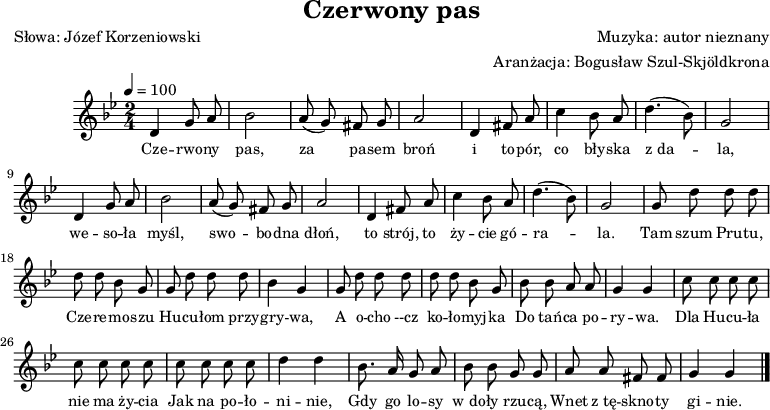 
\version "2.20.0"

\header{
title = "Czerwony pas"
poet = "Słowa: Józef Korzeniowski"
composer = "Muzyka: autor nieznany"
arranger = "Aranżacja: Bogusław Szul-Skjöldkrona"
tagline = ""
}

\score{

\new Staff \with {midiInstrument = "flute"} {
   \clef treble
   \key g \minor
   \time 2/4
   \tempo 4=100

   \relative g'{ \autoBeamOff
      d4 g8 a | bes2 | a8( g) fis g | a2 |
      d,4 fis8 a | c4 bes8 a | d4.( bes8) | g2 |
      d4 g8 a | bes2 | a8( g) fis g | a2 |
      d,4 fis8 a | c4 bes8 a | d4.( bes8) | g2 |
% refren
      g8 d' d d | d d bes g |
      g8 d' d d | bes4 g |
      g8 d' d d | d d bes g |
      bes8 bes a a | g4 g |

      c8 c c c | c c c c |
      c c c c | d4 d |
      bes8. a16 g8 a | bes bes g g |
      a a fis fis | g4 g \bar "|."
   }

   \addlyrics { \small {
      Cze -- rwo -- ny pas, za pa -- sem broń
      i to -- pór, co bły -- ska z_da -- la,
      we -- so -- ła myśl, swo -- bo -- dna dłoń,
      to strój, to ży -- cie gó -- ra -- la.

      Tam szum Pru -- tu, Cze -- re -- mo -- szu
      Hu -- cu -- łom przy -- gry -- wa,
      A o -- cho --cz ko -- ło -- myj -- ka
      Do tań -- ca po -- ry -- wa.

     Dla Hu -- cu -- ła nie ma ży -- cia
     Jak na po -- ło  -- ni -- nie,
     Gdy go lo -- sy w_do -- ły rzu -- cą,
     Wnet z_tę -- skno -- ty gi -- nie.
   } }
}
\layout{}
\midi{}
}
