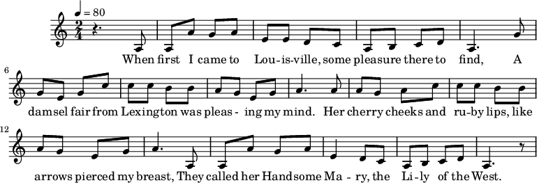 
M:2/4
L:1/8
K:C
Q:1/4=80
z3 A,| A, A G A| E E D C| A, B, C D| A,3
w:When first I came to Lou -- is -- ville, some pleas -- ure there to find,
G| G E G c| c c B B| A G E G| A3
w:A dam -- sel fair from Lex -- ing -- ton was pleas - ing my mind.
A| A G A c| c c B B| A G E G| A3
w:Her cher -- ry cheeks and ru -- by lips, like ar -- rows pierced my breast,
A,| A, A G A| E2 D C| A, B, C D| A,3 z|
w:They called her Hand -- some Ma -- ry, the Li -- ly of the West.
