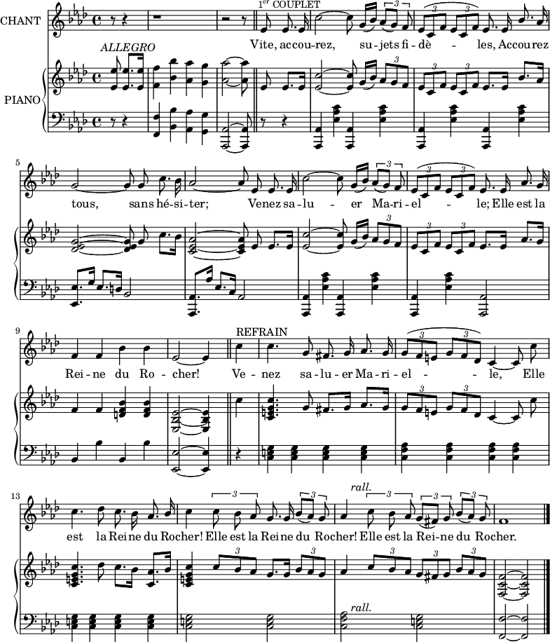 
\version "2.18.0"
%\header {
%  title = "La Reine du Rocher"
%  composer = "Paroles et Musiques de Mme A.-B. LACERTE"
%}
  \layout {
  indent = #10  
  }

  <<
    \new Staff = "singer" \with { instrumentName = "CHANT"}<<
      \new Voice = "vocal" { \relative c'  {
        \key f \minor 
        \autoBeamOff 
        \set Staff.midiInstrument = #"piccolo"
        \override Score.BarNumber.break-visibility = #all-invisible

% Ligne 1                         
    \partial 8*3 r8 r4 | r1
    r2 r8 \bar "||"   ees8^\markup { \halign #-.5 \small {\concat {1 \super er} \smallCaps COUPLET}}
    ees8. ees16 | c'2~ c8 g16([ bes]) \tupletUp \tuplet 3/2 { aes8([ g]) f} | 
    \tuplet 3/2 { ees8^([ c f] } \tuplet 3/2 { ees8[ c f])} ees8. ees16 
    \stemUp bes'8. \stemNeutral aes16 \break
% Ligne 2
    g2~ g8 g c8. bes16 | aes2~ aes8 ees8 ees8. ees16 | c'2~ c8 g16([ bes]) 
    \tuplet 3/2 { aes8([ g]) f} | 
    \tuplet 3/2 { ees8^([ c f] } \tuplet 3/2 { ees8[ c f])} ees8. ees16 
    \stemUp aes8. \stemNeutral g16
\break
% Ligne 3
    f4 f bes bes | ees,2~ ees4 \bar "||" c'4^\markup { \halign #-1 \smallCaps {REFRAIN}}  | c4. g8 fis8. g16 aes8. g16
    \tuplet 3/2 {g8^([ f e]} \tuplet 3/2 {g8[ f des])} c4~ c8 c'
     \break
% Ligne 4
     c4. des8 c8. bes16 aes8. \stemUp bes16 | \stemNeutral c4 \tuplet 3/2 { c8 bes aes }
     g8.g16 \tuplet 3/2 { bes8([ aes]) g } | aes4^\markup { \halign #-2 \italic rall.} 
     \tuplet 3/2 { c8 bes aes } \tuplet 3/2 { g([ fis]) g } 
     \tuplet 3/2 { bes([ aes]) g} | f1   \bar "|."
                         } }
      \addlyrics { \lyricmode { Vite, ac -- cou -- rez,_____ su -- jets fi -- dè -- les, Ac -- cou -- rez
      tous,____ sans hé -- si -- ter;___ Ve -- nez sa -- lu -- er Ma -- ri -- el -- le; Elle est la
      Rei -- ne du Ro -- cher!___ Ve -- nez sa -- lu -- er Ma --  ri -- el -- le,___ Elle
      est la Rei -- ne du Ro -- cher!  Elle est la Rei -- ne du Ro -- cher! Elle est la Rei -- ne du Ro -- cher. }}
      
            
    >>
    \new PianoStaff = "piano" \with { instrumentName = "PIANO"} <<
      \new Staff = "upper" { \relative c'  {\key f \minor \autoBeamOff \set Staff.midiInstrument = #"piano"

% Ligne 1
    <ees ees'>8^\markup { \translate #'(-2 . 2) \italic ALLEGRO} <ees ees'>8.[ <ees ees'>16]
    <f f'>4 <bes bes'> <aes aes'> <g g'> | <aes aes'>2~ <aes aes'>8 ees8 ees8.[ ees16]
    <ees c'>2~ <ees c'>8 g16([ bes]) \tupletUp \tuplet 3/2 { aes8[ g f]} | 
    \tuplet 3/2 { ees8[ c f] } \tuplet 3/2 { ees8[ c f] } ees8.[ ees16] 
    bes'8.[ aes16]
    %
% Ligne 2    
    <des, ees g>2~ <des ees g>8 g c8.[ bes16] | <c, ees aes>2~ <c ees aes>8 ees ees8.[ ees16]
    <ees c'>2~ <ees c'>8 g16([ bes]) \tuplet 3/2 { aes8[ g f]} | 
    \tuplet 3/2 { ees8[ c f] } \tuplet 3/2 { ees8[ c f] } ees8.[ ees16] 
    aes8.[ g16]
% Ligne 3 
    f4 f <d f bes> <d f bes> | <ees, bes' ees>2~ <ees bes' ees>4 \bar "||" 
    c''4 | <c, e g c>4. g'8 fis8.[ g16] aes8.[ g16] | \tuplet 3/2 { g8[ f e] }
    \tuplet 3/2 { g8[ f des] } c4~ c8 c'
    
% Ligne 4   
    <c, e g c>4. des'8 c8.[ bes16] <c, aes'>8.[ bes'16] | <c, e g c>4
    \tuplet 3/2 { \stemUp c'8[ bes aes] } g8.[ g16] 
    \tuplet 3/2 { bes8[ aes g] } | aes4 \tuplet 3/2 { c8[ bes aes] } 
    \tuplet 3/2 {g8[ fis g] } \tuplet 3/2 { bes8[ aes g] }
    <f, c' f>2~ <f c' f>
    %^\markup {\halign #-16 \musicglyph #"scripts.segno"} \bar "|."
     \bar "|."

} }
      \new Staff = "lower" {
        \clef "bass"
        \relative c  {\key f \minor \set Staff.midiInstrument = #"piano"
% Ligne 1
    r8 r4| <f, f'>4 <bes bes'> <aes aes'> \stemDown <g g'> | \stemNeutral
    <aes, aes'>2~ <aes aes'>8 \bar "||" r8 r4 | <aes aes'>4 <ees'' aes c>
    <aes,, aes'>4 <ees'' aes c> | <aes,, aes'>4 <ees'' aes c>
    <aes,, aes'>4 <ees'' aes c>
    \break
% Ligne 2    
    <ees, ees'>8.[ g'16] \stemUp ees8.[ d16] bes2 
    <aes, aes'>8.[ aes''16] ees8.[ c16] aes2 |\stemNeutral 
    <aes, aes'>4 <ees'' aes c> <aes,, aes'>4 <ees'' aes c> | 
    <aes,, aes'>4 <ees'' aes c> <aes,, aes'>2
 \break
% Ligne 3  
    bes'4 bes' bes, bes' | <ees,, ees'>2~ <ees ees'>4 \bar "||" r4 
    <c' e g> <c e g> <c e g> <c e g> | 
    <c f aes> <c f aes> <c f aes> <c f aes>
 
% Ligne 4
    <c e g> <c e g> <c e g> <c e g> | <c e g>2 <c e g>  <c f aes>^\markup { \halign #-2 \italic "rall."} <c e g> 
    <f, f'>~ <f f'>
}
}
>>
>>
