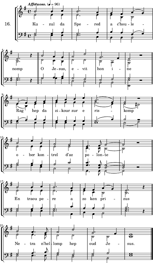 
\version "2.16.2"
\header {
  tagline = ##f
}
\score {
\new StaffGroup <<
\set StaffGroup.instrumentName = \markup {\huge 16.}
 \new Staff = "merc’hed" <<
  \key e \minor
  \time 4/4
  \tempo \markup {\italic Affetuoso.} 4=96
   \new Voice = "soprano" { 
    \voiceOne <<
     \autoBeamOff
     \relative c'' {
b2 b4 c | b2. a4 | g fis a (g) | \break
e2. \once \override Rest #'staff-position = #0 r4 \bar "||" b'2 a4 g | a2 d | g,2. fis4 | e2 \once \override Rest #'staff-position = #0 r \bar "||" \break
e4 (fis) g a | b c d e | b2. (g4) | g2 \once \override Rest #'staff-position = #2 r \bar "||" \break
b2 e4 b | a2 g | e4. fis8 g2 ~ | g \once \override Rest #'staff-position = #0 r \bar "||" \break
b b4 c | b2. a4 | g fis a (g) | e 2. \once \override Rest #'staff-position = #0 r4 \bar "||" \break
b'2 a4. g8 | a2 d | g,2. fis4 | e1 \bar "|."
} >> }
   \new Voice = "alto" {  
    \voiceTwo <<
     \autoBeamOff
     \relative c' {
e2 e4 e | e2. e4 | e4 b b2 | \break
b2. s4 | d2 c4 b | d2 d | b a | g s \bar "||" \break
e'4 (b) e fis | g g g g | g2. (e4) e2 (dis) \bar "||" \break
e2 e4 e | e2 e | c4. c8 b2 ~ | b s \bar "||" \break
e e4 e | e2. e4 | e c b2 | b2. s4  \bar "||" \break
e2 e4. e8 | d2 d | b b | b1 \bar "|."

} >> }
>>
   \new Lyrics 
    \lyricsto "alto" {
Ku -- zul da Spe -- red a c’hou -- le -- nomp
O Je -- sus, e -- vit hon i -- ne
Rag hep da zi -- kour zur e ris -- komp
o -- ber kon -- trel d’az po -- lon -- te
En traou pe -- re a zo ken pri -- zus
Ne -- tra n’hel -- lomp hep oud Je -- sus.
}
 \new Staff = "paotred" <<
  \clef bass
  \key e \minor
  \time 4/4
  \autoBeamOff
   \new Voice = "tenor" { 
    \voiceOne <<
     \autoBeamOff
     \relative c' {
g2 g4 a | g2. a4 | b a fis (g) | \break
g2. \once \override Rest #'staff-position = #0 r4 \bar "||" g2 a4 b | g2 fis | e fis | g2 \once \override Rest #'staff-position = #0 r \bar "||" \break
g4 (a) b a | g g g g | g2. (b4) | b2 \once \override Rest #'staff-position = #4 r \bar "||" \break
b b4 g | a2 c | <g c>4. <d g>8 <d g>2 ~ | <d g>2 \once \override Rest #'staff-position = #0 r \bar "||" \break
g g4 a | g2. c4 | a a a2 | b2. \once \override Rest #'staff-position = #0 r4 \bar "||" \break
g2 a4. b8 | a2 fis | g a | g1 \bar "|."
} >> }
    \new Voice = "bass" { 
     \voiceTwo <<
      \autoBeamOff
      \relative c {
e2 e4 e | e2. c4 | b b b2 | \break
e2. s4 \bar "||" g2 g4 g | d2 c | b b | <e e,> s \bar "||" \break
e e4 e | e e b c | e1 | e2 (fis) \bar "||" \break
g g4 e | c2 c | g4. g8 g2 ~ | g2 s \bar "||" \break
e' e4 e | e2. a,4 | c a b2 | <e g>2. s4 \bar "||" \break
e2 e4. e8 | fis2 d | e b | e1 \bar "|."
} >> }
>>
>>
  \layout { 
%  indent = #10
  line-width = #160
  }
  \midi {}
}
