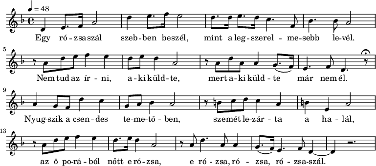 
{
   <<
   \relative c' {
      \key d \minor
      \time 4/4
      \tempo 4 = 48
      \set Staff.midiInstrument = "ocarina"
      \transposition c'
%	Egy rózsaszál szebben beszél,
	d4   e8. f16 a2    d4 e8. f16 e2
%	mint a legszerelmesebb  levél.
	 d8.  d16  e8.   d16 c4. f,8 bes4. bes8 a2
	\break
%	Nem tud az írni, aki   küldte,
	 r8  a  d  e  f4 e d8 e d4  a2
%	    mert aki küldte,       már nem él.
	 r8  a   d a  a4  g8.( f16) e4. f8 d4. r8\fermata
	\break
%	Nyugszik a csendes temetőben,
	a'4 g8 f d'4 c g8 a bes4 a2
%	szemét lezárta a halál,
	r8 b c d c4 a b e, a2
	\break
%	az ő porából nőtt e rózsa
	r8 a d e f4 e d8. e16 d4 a2
%	e rózsa, rózsa, rózsaszál.
	r8 a d4. a8 a4 g8.( f16) e4. f8 d4~ d4 r2.
      }
   \addlyrics {
	Egy ró -- zsa -- szál szeb -- ben be -- szél,
	mint a leg -- sze -- rel -- me -- sebb le -- vél.
	Nem tud az ír -- ni, a -- ki küld -- te,
	mert a -- ki küld -- te már nem él.
	Nyug -- szik a csen -- des te -- me -- tő -- ben,
	sze -- mét le -- zár -- ta a ha -- lál,
	az ő po -- rá -- ból nőtt e ró -- zsa,
	e ró -- zsa, ró -- zsa, ró -- zsa -- szál.
      }
   >>
}
