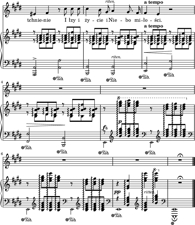 
sVarB = { << { \voiceOne r8 <fis' a cis>\arpeggio[<fis a dis>\arpeggio <fis a cis>\arpeggio] r <fis a cis>\arpeggio[<fis a fis'>\arpeggio <fis a cis>\arpeggio] | r <e gis b>\arpeggio[<e gis e'>\arpeggio <e gis b>\arpeggio] r <dis a' b>\arpeggio[<dis a' cis>\arpeggio <dis a' b>\arpeggio] | r^\markup { \bold "a tempo" } <e gis b>\arpeggio[<e gis cis>\arpeggio <e gis b>\arpeggio] r <e gis b>\arpeggio[<e gis e'>\arpeggio <e gis b>\arpeggio] | r <dis a' b>\arpeggio[<dis a' cis>\arpeggio <dis a' b>\arpeggio] r <dis a' b>\arpeggio[<a' b fis'>\arpeggio <dis, a' b>\arpeggio] } \new Voice { \voiceTwo r8 cis\arpeggio[cis\arpeggio cis\arpeggio] r cis\arpeggio[cis\arpeggio cis\arpeggio] | r b\arpeggio[b\arpeggio b\arpeggio] r b\arpeggio[b\arpeggio b\arpeggio] | r b\arpeggio[b\arpeggio b\arpeggio] r b\arpeggio[b\arpeggio b\arpeggio] | r b\arpeggio[dis\arpeggio b\arpeggio] r b\arpeggio[b\arpeggio b\arpeggio] } >> | \oneVoice r8 \ottava #1 \set Staff.ottavation = #"8" \stemDown <e'' gis b>\arpeggio[<e gis cis>\arpeggio <e gis b>\arpeggio] r <b dis fis>\arpeggio[<b dis gis>\arpeggio <b dis fis>\arpeggio] \ottava #0 | r <e, gis b>\arpeggio[<e gis e'>\arpeggio <e gis b>\arpeggio] r <b dis fis>\arpeggio[<b dis gis>\arpeggio <b dis fis>\arpeggio] \stemNeutral | r4 <e, gis e'>\arpeggio <e' gis e'>\arpeggio \ottava #1 \set Staff.ottavation = #"8" <e' gis e'>\arpeggio \ottava #0 | R1\fermata | }

sVarA = { eis4 fis r8 cis' cis cis | cis4 b8 gis^\markup { \small \italic "riten." } a4 gis8. fis16 | fis4^\markup { \bold "a tempo" } e r2 | R1*4 | R1\fermata \bar "|." }

lVarA = \lyricmode { tchnie -- nie I łzy i ży -- cie i Nie -- bo mi -- ło -- ści. }

sVarC = { <a a'>2^>\sustainOff\sustainOn <a' a'>\sustainOff\sustainOn | <b, b'>\sustainOff\sustainOn <b b'>^\markup { \small \italic "riten." } \sustainOff\sustainOn | <e e'>^\<\sustainOff\sustainOn <gis gis'>\!\sustainOff\sustainOn | <fis fis'>^\>\sustainOff\sustainOn <b, b'>\!\sustainOff\sustainOn | << { \voiceOne r8 \clef "violin" <b''' e gis b>^\p\arpeggio[<b e gis b>\arpeggio <b e gis b>\arpeggio] \clef "bass" r8 \clef "violin" <b dis fis a>\arpeggio[<b dis fis a>\arpeggio <b dis fis a>\arpeggio] \clef "bass" | r8 \clef "violin" <b, e gis b>\arpeggio[<b e gis b>\arpeggio <b e gis b>\arpeggio] \clef "bass" r8 \clef "violin" <b dis fis a>\arpeggio[<b dis fis a>\arpeggio <b dis fis a>\arpeggio] \clef "bass" | r4^\pp <b, e gis b>\arpeggio \clef "violin" <b' e gis b>\arpeggio^\markup { \small \italic "ritten." } <b' e gis b>\arpeggio \clef "bass" } \new Voice { \voiceTwo e,,,2^\fz\sustainOff\sustainOn e\sustainOff\sustainOn | e\sustainOff\sustainOn e\sustainOff\sustainOn | e1\sustainOff\sustainOn } >> | \oneVoice <e, e'>1_\fermata\sustainOff | }

\paper { #(set-paper-size "a4")
 oddHeaderMarkup = "" evenHeaderMarkup = "" }
\header { tagline = ##f }
\version "2.18.2"
\score {
\midi {  }
\layout { line-width = #160
indent = 0\cm}
<<
\new Staff { \clef "violin" \key e \major \time 4/4 \override Staff.TimeSignature #'transparent = ##t \autoBeamOff \relative g' { \sVarA } }
\addlyrics { \lVarA }
\new PianoStaff <<
  \set PianoStaff.connectArpeggios = ##t
  \new Staff = "up" { \clef "violin" \key e \major \time 4/4 \override Staff.TimeSignature #'transparent = ##t \relative b { \sVarB } }
  \new Staff = "down" { \clef "bass" \key e \major \time 4/4 \override Staff.TimeSignature #'transparent = ##t \relative g,, { \sVarC } }
  >>
>> }