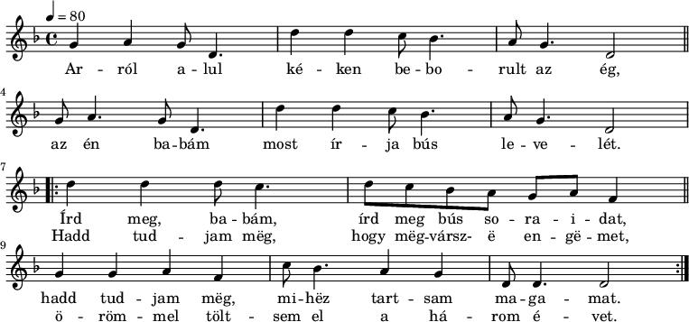 
{
   <<
   \relative c' {
      \key d \minor
      \time 4/4
      \tempo 4 = 80
      \set Staff.midiInstrument = "drawbar organ"
      \transposition c'
%       Arról alul kéken beborult az ég,
        g'4 a g8 d4. d'4 d c8 bes4. a8 g4. d2 \bar "||" \break
%       az én babám most írja bús levelét.
        g8 a4. g8 d4. d'4 d c8 bes4. a8 g4. d2 \break
%       írd meg, babám, írd meg bús soraidat,
        \repeat volta 2 { d'4 d d8 c4. d8 c bes a g a f4  \bar "||"
%       hadd tudjam meg, mihez tartsam magamat.
        g g a f c'8 bes4. a4 g d8 d4. d2 }
%       Hadd tudjam meg, hogy megvársz- e engemet,
%       örömmel töltsem el a három évet.
      }
   \addlyrics {
        Ar -- ról a -- lul ké -- ken be -- bo -- rult az ég,
        az én ba -- bám most ír -- ja bús le -- ve -- lét.
        <<
        { Írd meg, ba -- bám, írd meg bús so -- ra -- i -- dat,
        hadd tud -- jam mëg, mi -- hëz tart -- sam ma -- ga -- mat. }
        \new Lyrics { \set associatedVoice = "melody"
                Hadd tud -- jam mëg, hogy mëg -- vársz- ë en -- gë -- met,
                ö -- röm -- mel tölt -- sem el a há -- rom é -- vet. }
        >>
      }
   >>
}
