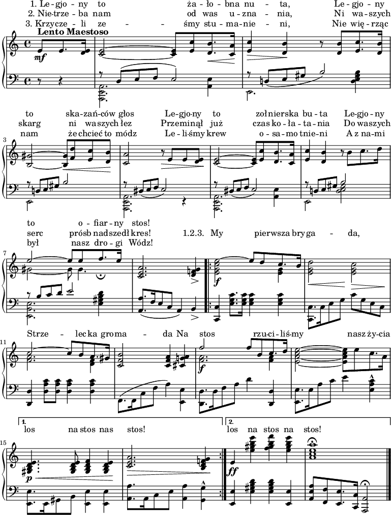 
{
\new PianoStaff <<
 \new Staff = "RH" {
  \new Voice = "melody" {
   \relative c' {
     ^\markup { \bold \large "Lento Maestoso" }
     \partial 8*3
     { { e8[\mf e8. <d e>16] }} |
     { <c~ e~>2 <c e>8[ <e c'>8 <d b'>8.\< <c a'>16] \! } |
     { <e c'>4\> <d b'>4  \! r8 <d b'>8[ <e c'>8. <d b'>16] } |
     \break
     { <b~ gis'~>2 <b gis'>8[ \<  <f' d'>8 <e c'>8 <d b'>8] \! } |
     { <c a'>2 r8\> e8 e8 <d e>8\! } |
     % w druku jest:
     % { <c~ e~>2 <c e>8[ <e c'>8 <d b'>8. <c a'>8] } 
     % a tak nie może być, bo to 17/16, nie 4/4. to chyba powinno być:
     { <c~ e~>2 <c e>8[ <e c'>8 <d b'>8. <c a'>16] } |
     { <e c'>4 <d b'>4 r8 b'8[ c8. d16] } |
     \break
     { << { \voiceOne e2~ e8[ e8 f8._\fermata e16] } \new Voice { \voiceTwo gis,2~ gis8 gis4. } >> } |
     { << { \voiceOne <c, e a>2. <d f! g>4 } \new Voice { \voiceTwo s2. s8 \> s8 \! } >> } |
     \repeat volta 2 {
      { << { \voiceOne \stemDown <e g c e^~>2\f \stemUp e'8[ d8 c8. b16]} \new Voice { \voiceTwo s2 s4 <e, g>} >> } |
      { << { \voiceOne \stemDown <e g d'>2 <e g c>2 } \new Voice { \voiceTwo s8 \< s8 s8 s8 \! s8 \> s8 s8 s8 \! } >> } |
      \break
      { << { \voiceOne c'2~ c8[ b8 a8. gis16] } \new Voice { \voiceTwo <f a>2. <f d>4 } >> } |
      { <c f b>2 <c f a>4 <cis g'! a>4 } |
      { << { \voiceOne f'2\f f8[ b,8 c8. d16] } \new Voice { \voiceTwo <f, a>2. <f a>4 } >> } |
      { \stemDown <e_~ a_~ c~ e~>2 <e a c e>8[ e'8 c8. a16] \stemNeutral } |
      \break
     } \alternative {
        {
         { <e d b gis>4.\p \< <e d b gis>8 <f d b gis>4 <e d b gis>4 \! } |
         { <c e a>2. \> <b d f! g>4 \! } |
        }
        {
         { e4\ff \stemDown <e' gis b e>4 <f gis b f'>4 <e gis b e>4 } |
         { < a, c e a>1\fermata } \bar "|."
        }
     }
   }
  }
 }
 \new Staff = "LH" <<
  \clef "bass" {
   \partial 8*3 { r8 r4 } |
   { << { r8 d8( e8 f8 e2) } \\ { <a, e, a,,>2. <a, e>4  } >> } |
   { << { r8 d!8_( e8 gis8 b2) } \\ { e,2. <d e gis b>4 } >> } |
   \break
   { << { r8 d!8 e8 gis8 b2 } \\ { e,2 s2 } >> } |
   { << { r8 dis8_( e8 f8 e2) } \\ { <e, a, a,,>2. r4 } >> } |
   { << { r8 dis8_( e8 f8 e2) } \\ { <e, a, a,,>2. <a, e>4 } >> } |
   { << { r8 d!8 e8 gis8 b2 } \\ { e,2 <d e gis>2 } >> } |
   \break
 % w druku:
 % { << { r8 b8[ c'8. d'8] e'2 } \\ { <e, b, e>2. <e gis b d'>4 } >> }
   { << { r8 b8[ c'8 d'8] e'2 } \\ { <e, b, e>2. <e gis b d'>4 } >> } |
   { << { <a, a>8.[ _( f16 e8 c8] a,4 _) b,4 } \\ { s4 s4 s4 s8 \> s8 \! } >> } |
   \repeat volta 2 {
    { <c, c>4 <e g c'>8.[ <e g c'>16] <e g c'>4 <e g c'>4 } |
    { \stemDown <c, c>8.[ c16 e8 g8] c'8[ g8 e8 c8] } |
    \break
    { \stemUp <d, d>4 \stemDown <d a c'>8[ <d a c'>8] <d a c'>4 <d a c'>4 } |
    { \stemDown f,8.[( f,16 c8 f8] a4) <e, e>4 } |
    { <d d,>8.[ d16 f8 a8] d'4 \stemNeutral <d, d>4 } |
    { <e, e>8.[ e16 a8 c'8] e'4 <a e c'>4\marcato } |
    \break
    } \alternative {
       {
% W druku nie ma kropki przy e małym.
        { \stemDown <e, e>8.[ e,16 gis,8 b,8] <e, e>4 <e, e>4 } |
        { <a, a>8.[ a,16 c8 e8] <a, a>4 <g, g>4\marcato } |
       }
       {
        { \stemUp <e, e>4 \stemDown <e gis b d'>4 <e gis b d'>4 \stemUp <e, e>4 } |
        { <a, e a>8[ <f, f>8 <e, e>8. <c, c>16] <a,, a,>2\fermata }
       }
    }
  }
 >>
 \new Lyrics \with { alignAboveContext = "RH" } {
  \lyricsto "melody" {
   "1. Le" -- gjo -- ny to ża -- ło -- bna nu -- ta, Le -- gjo -- ny
   to ska -- zań -- ców głos Le -- gjo -- ny to zoł -- nier -- ska bu -- ta Le -- gjo -- ny
   to o -- fiar -- ny stos!
  }
 }
 \new Lyrics \with { alignAboveContext = "RH" } {
  \lyricsto "melody" {
   "2. Nie" -- trze -- ba nam od was u -- zna -- nia, Ni wa -- szych
   skarg ni wa -- szych łez Prze -- mi -- nął już czas ko -- ła -- ta -- nia Do wa -- szych
   serc prósb nad -- szedł kres! "1.2.3." My pier -- wsza bry -- ga -- da,
     Strze -- lec -- ka gro -- ma -- da Na stos _ rzu -- ci -- liś -- my nasz ży -- cia
     los na stos nas stos! _ los na stos na stos!
  }
 }
 \new Lyrics \with { alignAboveContext = "RH" } {
  \lyricsto "melody" {
   "3. Krzy" -- cze -- li ze -- śmy stu -- ma -- nie -- ni, Nie wię -- rząc
   nam że chcieć to módz Le -- li -- śmy krew o -- sa -- mo tnie -- ni A "z na" -- mi
   był nasz dro -- gi Wódz!
  }
 }
>>
}
