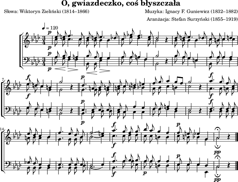 
\version "2.20.0"

\header{
title = "O, gwiazdeczko, coś błyszczała"
poet = "Słowa: Wiktoryn Zieliński (1814–1866)"
composer = "Muzyka: Ignacy F. Guniewicz (1832–1882)"
arranger = "Aranżacja: Stefan Surzyński (1855–1919)"
tagline = ""
}

global = {
   \key as \major
   \time 3/4
   \tempo 4 = 120
}

\score{

\new ChoirStaff <<
\new Staff = "RH" \with { midiInstrument = "viola" }  {

\clef treble
\global


<<
   \new Voice = "sop" { \stemUp \autoBeamOff \relative c'' {
^\p   \partial 4 { s4 } |
      es8 e f4. c8 |
      des8 d es4. des8 |
      c8 ges' f4. es8 |
      des2 r4 |

      des8 d es4. des8 |
      c8 b c4 d |
^\f   es8 d c4 b |
      g'2 r4 \bar "||"
^\p
      des4. a8 bes b |
      c8 c d4 e |
      f8 g as4 g8[ f] |
      g2 r4 | 
^\f
      as4. g8 f c |
      es8 des c4 bes |
      f'4. es8 des bes |
      f'2( e4) |
^\f
      as4. g8 f g |
      bes8 as g4 f |
^\p   f8 e es4 g, |
      as2 \fermata r4 \bar "|."      
   } }
   \new Voice = "alt" { \stemDown \autoBeamOff \relative c'' {
_\p   \partial 4 { s4 } |

      c8 c c4. c8 |
      bes8 bes bes4 bes |
      c8 es des4. c8 |
      bes2 r4 |

      bes8 bes bes4 bes |
      c8 b c4 c |
_\f   es8 d c4 g |
      g2 r4 \bar "||"

      g4. g8 g g |
      a8 c b4 bes |
      as8 bes c4 b |
      c2 r4 |
_\f
      as4. as8 a a |
      a8 bes a4 bes |
      g4. g8 g bes |
      bes2( c4) |
_\f
      c4. c8 des des |
      c8 c b4 b |
      c8 b bes4 g |
      as2 _\fermata r4 \bar "|."    
   } }
>>
}
\new Staff = "LH" \with { midiInstrument = "cello" }  {
%\relative c {
\clef bass
\global

% des es as bes
<<
   \new Voice = "ten" { \stemUp \autoBeamOff
^\p   \partial 4 { s4 } |

      as8 bes as4 a |
      bes8 as g4 g |
      as8 as a4 f |
      bes2 r4 |

      bes8 as g4 es |
      as8 as as4 as |
      g8 f es4 f |
      es2 r4 \bar "||"
^\p
      es4. es8 es es |
      es8 c as4 g |
      f8 f a4 f |
      es2 r4 |
^\f
      f4. f8 f f |
      ges8 f es4 des |
      es4. es8 es es |
      des2( es4) |
^\f
      as4. as8 bes bes |
      as8 as as4 as |
^\p   es8 es es4 des |
^\pp  c2 \fermata r4 \bar "|."          
 
   }
   \new Voice = "bas" { \stemDown \autoBeamOff
_\p   \partial 4 { s4 } |

      _\< as8 g \!  f4_\> f \! |
      _\< bes,8 bes, \!  es4_\> g \! |
      as8 as a4 f |
      bes,2 r4 |

      bes8 as g4  e |
      bes,8 as as4 f |
      g8 f es4 d |
      bes,2 r4 \bar "||"
_\p
      bes,4. c8 des8 des |
      c8 c c4 c |
      f8 f f4 des |
      c2 r4 |

      des4. des8 des des |
      bes,8 bes, bes,4 bes, |
      bes,4. bes,8 bes, des |
      bes,2. |
_\f
      bes,4. as8 as es |
_\p   as8 as d4 d |
      es8 es es4 es, |
_\pp  c2 _\fermata r4 \bar "|."    
   }
>>

}
>>

\layout{}
\midi{ \tempo 4 = 120}
}
