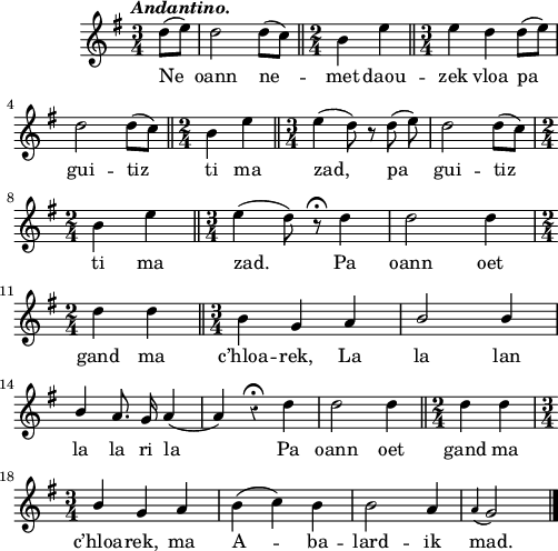 
\score {
  \version "2.18.2"
  \relative c'{
    \clef treble
    \key g \major
    \tempo \markup {\italic Andantino.}
    \override Rest #'style = #'classical
    \autoBeamOff
    \time 3/4
    \partial 4
    d'8 [( e]) | d2 d8 [( c]) \bar "||" \time 2/4 b4 e \bar "||" \time 3/4 e d d8 [( e)] | \break
    d2 d8 [( c]) \bar "||" \time 2/4 b4 e \bar "||" \time 3/4 e4 ( d8) r8 d8( e) | d2 d8 [( c]) | \break
    \time 2/4 b4 e \bar "||" \time 3/4 e4 ( d8) r8\fermata d4 | d2 d4 | \break
    \time 2/4 d4 d \bar "||" \time 3/4 b4 g a | \stemUp b2 b4 | \break
    b4 \stemNeutral a8. g16 a4 ( a) r4\fermata d | d2 d4 \bar "||" \time 2/4 d4 d | \break
    \time 3/4 \stemUp b \stemNeutral g a | b ( c) b | b2 a4 | \appoggiatura a g2 \bar "|."
  }
  \addlyrics {
    Ne oann ne -- met daou -- zek vloa pa
    gui -- tiz ti ma zad, pa gui -- tiz
    ti ma zad. Pa oann oet
    gand ma c’hloa -- rek, La la lan
    la la ri la Pa oann oet gand ma
    c’hloa -- rek, ma A -- ba -- lard -- ik mad.
  }
  \layout { line-width = #123 }
  \midi {
    \context {
      \Score
      tempoWholesPerMinute = #(ly:make-moment 100 4)
    }
  }
}
\header { tagline = ##f }
